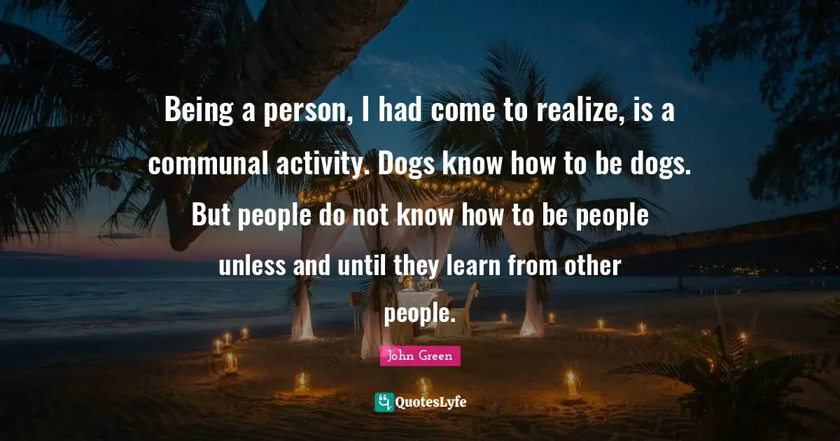 Being a person, I had come to realize, is a communal activity. Dogs know how to be dogs. But people do not know how to be people unless and until they learn from other people.