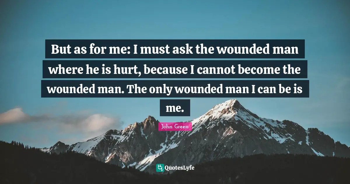 But as for me: I must ask the wounded man where he is hurt, because I cannot become the wounded man. The only wounded man I can be is me.