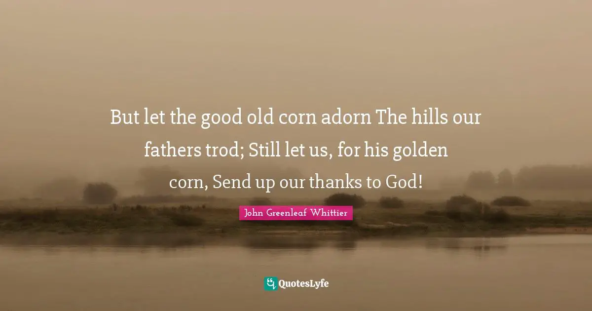 But let the good old corn adorn The hills our fathers trod; Still let us, for his golden corn, Send up our thanks to God!