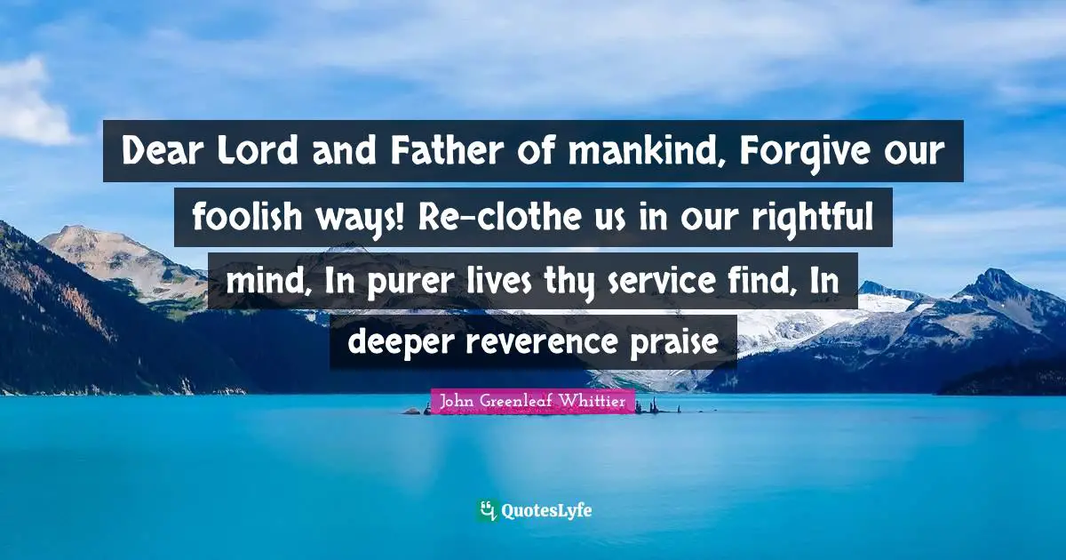 Dear Lord and Father of mankind, Forgive our foolish ways! Re-clothe us in our rightful mind, In purer lives thy service find, In deeper reverence praise