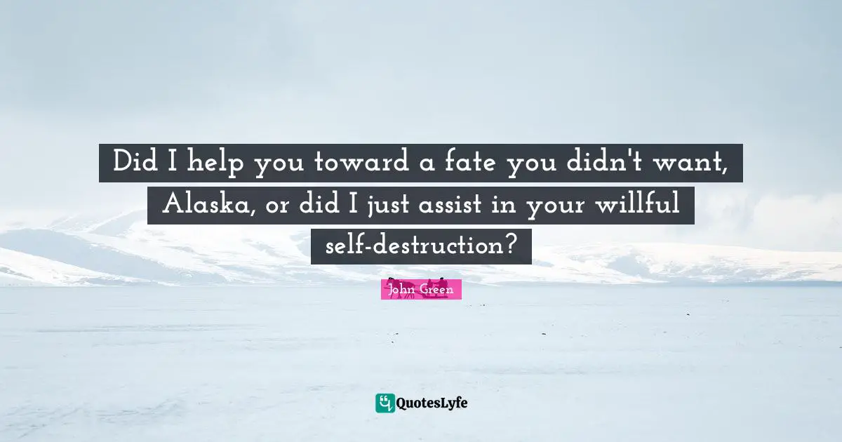 Did I help you toward a fate you didn't want, Alaska, or did I just assist in your willful self-destruction?