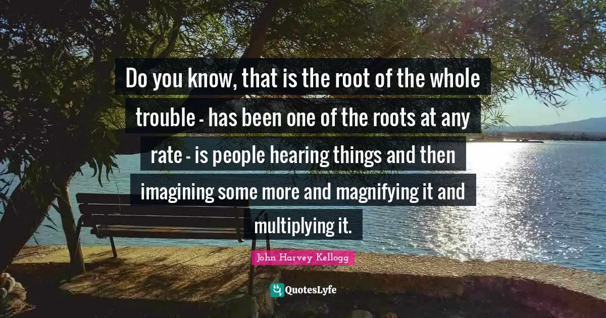 Do you know, that is the root of the whole trouble - has been one of the roots at any rate - is people hearing things and then imagining some more and magnifying it and multiplying it.