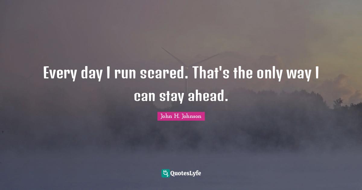 Every day I run scared. That's the only way I can stay ahead.