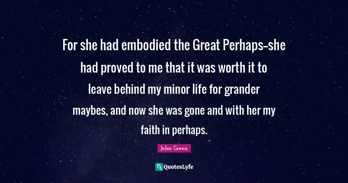 For she had embodied the Great Perhaps--she had proved to me that it was worth it to leave behind my minor life for grander maybes, and now she was gone and with her my faith in perhaps.