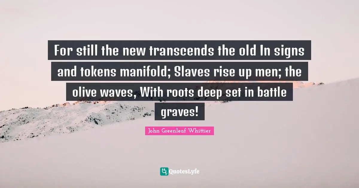 For still the new transcends the old In signs and tokens manifold; Slaves rise up men; the olive waves, With roots deep set in battle graves!