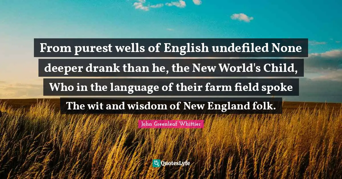 From purest wells of English undefiled None deeper drank than he, the New World's Child, Who in the language of their farm field spoke The wit and wisdom of New England folk.