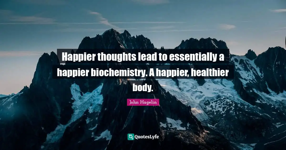 Happier thoughts lead to essentially a happier biochemistry. A happier, healthier body.