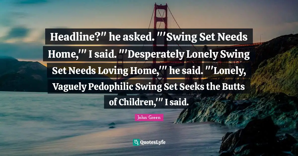 John Green Quotes: "Headline?" he asked. "'Swing Set Needs Home,'" I said. "'Desperately Lonely Swing Set Needs Loving Home,'" he said. "'Lonely, Vaguely Pedophilic Swing Set Seeks the Butts of Children,'" I said."