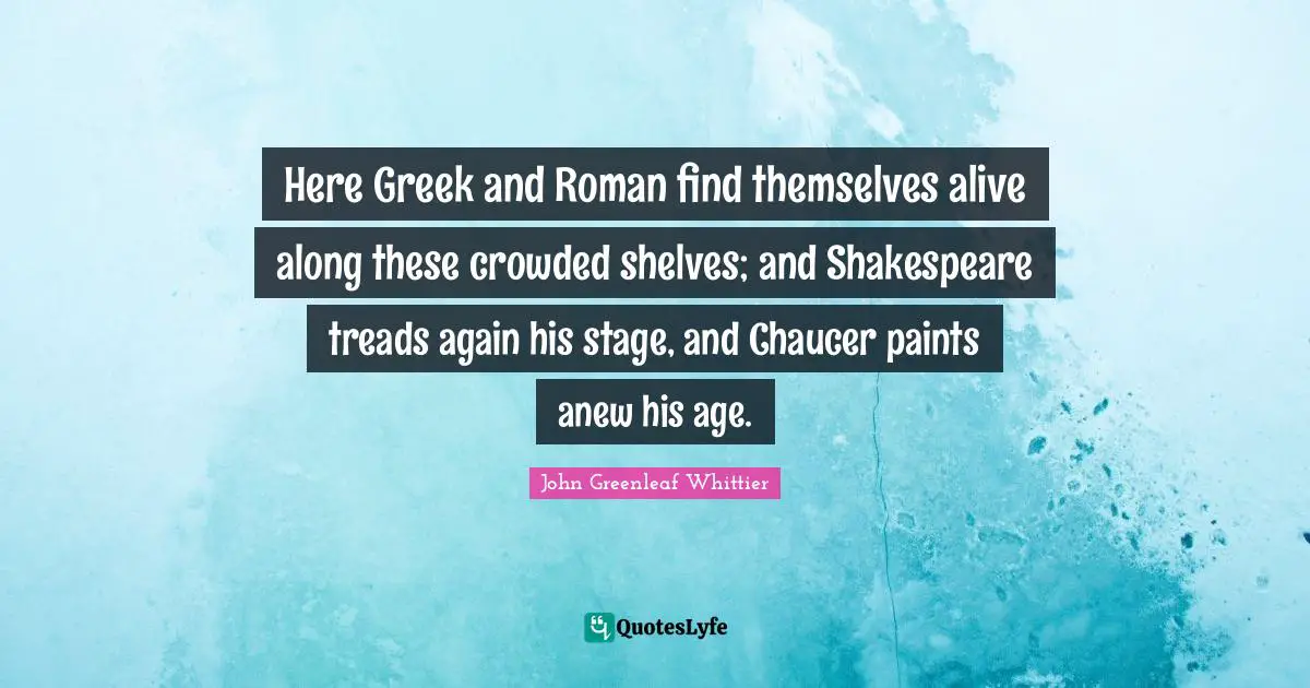 Here Greek and Roman find themselves alive along these crowded shelves; and Shakespeare treads again his stage, and Chaucer paints anew his age.