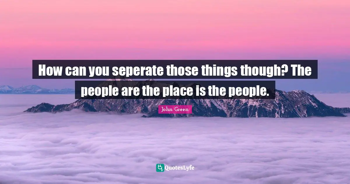 How can you seperate those things though? The people are the place is the people.