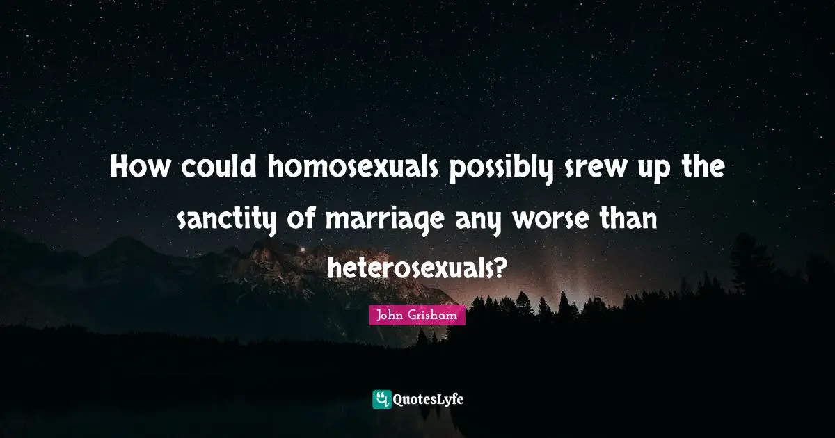 John Grisham Quotes: "How could homosexuals possibly srew up the sanctity of marriage any worse than heterosexuals?"
