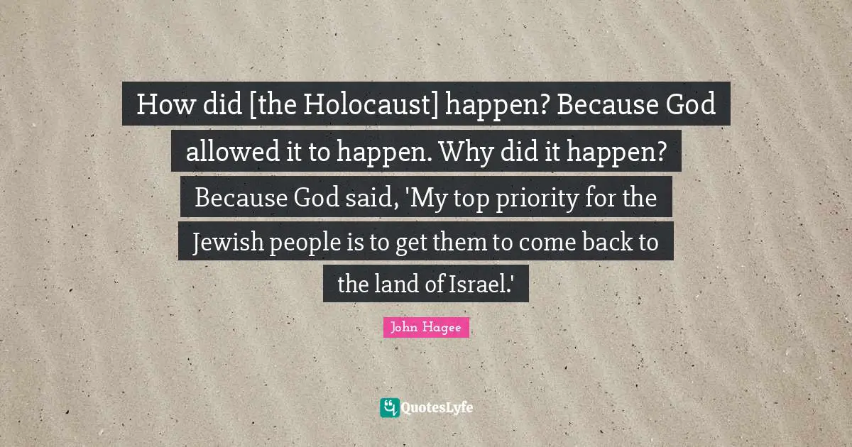 How did [the Holocaust] happen? Because God allowed it to happen. Why did it happen? Because God said, 'My top priority for the Jewish people is to get them to come back to the land of Israel.'