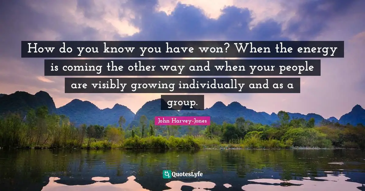 How do you know you have won? When the energy is coming the other way and when your people are visibly growing individually and as a group.