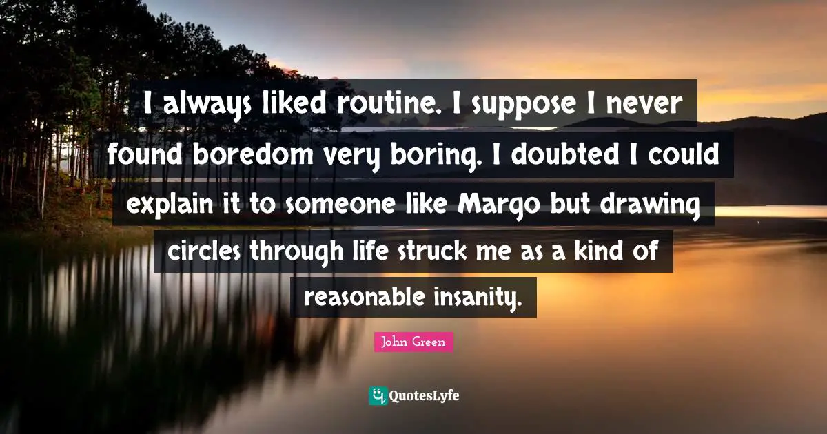 I always liked routine. I suppose I never found boredom very boring. I doubted I could explain it to someone like Margo but drawing circles through life struck me as a kind of reasonable insanity.