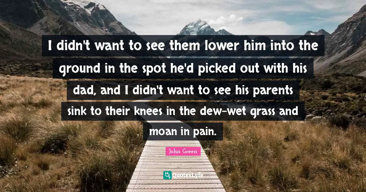 I didn't want to see them lower him into the ground in the spot he'd picked out with his dad, and I didn't want to see his parents sink to their knees in the dew-wet grass and moan in pain.