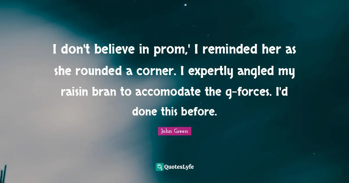 I don't believe in prom,' I reminded her as she rounded a corner. I expertly angled my raisin bran to accomodate the g-forces. I'd done this before.