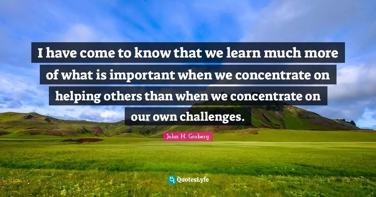 I have come to know that we learn much more of what is important when we concentrate on helping others than when we concentrate on our own challenges.