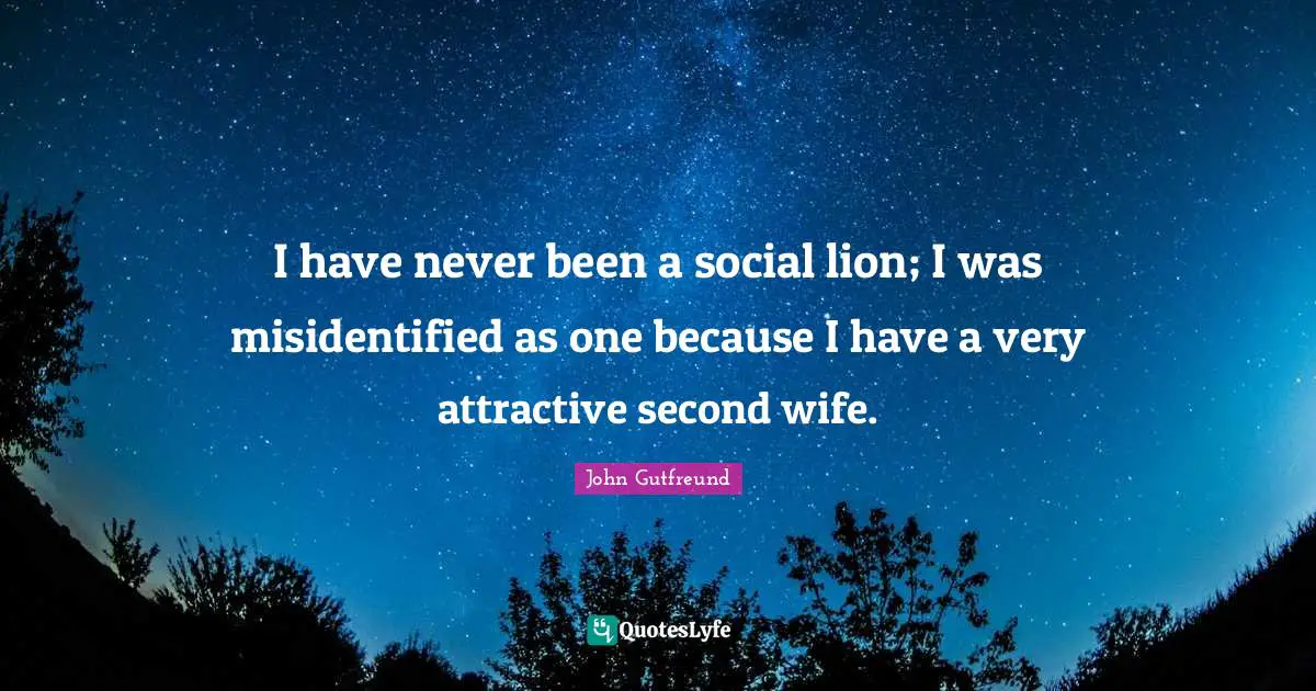 I have never been a social lion; I was misidentified as one because I have a very attractive second wife.