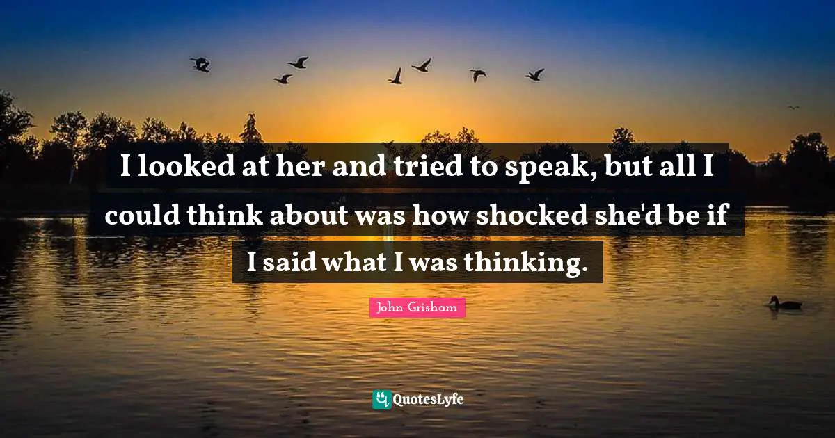 John Grisham Quotes: "I looked at her and tried to speak, but all I could think about was how shocked she'd be if I said what I was thinking."