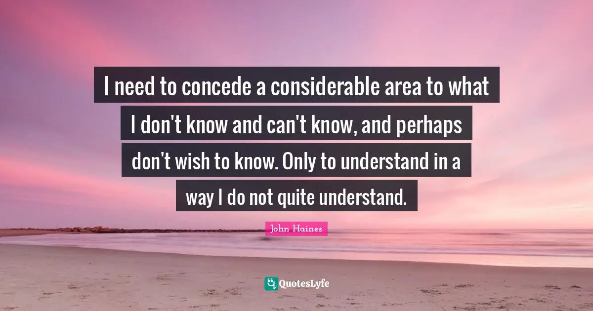 I need to concede a considerable area to what I don't know and can't know, and perhaps don't wish to know. Only to understand in a way I do not quite understand.
