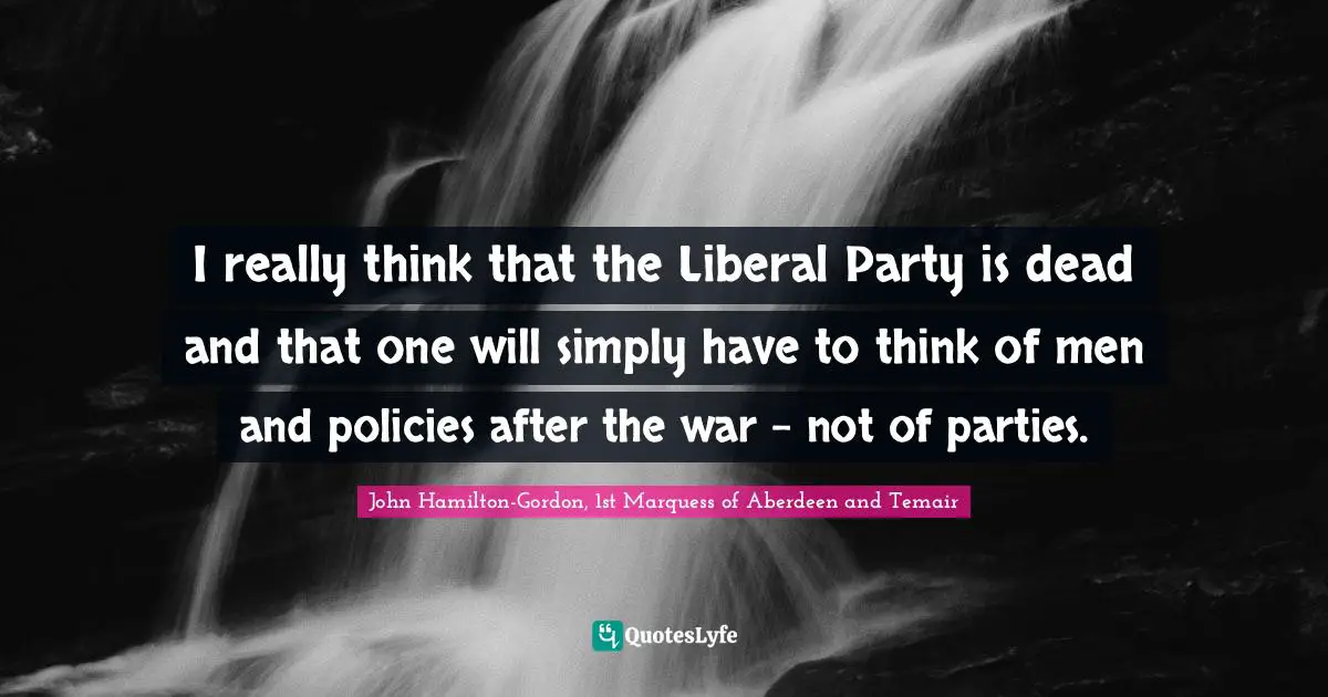I really think that the Liberal Party is dead and that one will simply have to think of men and policies after the war - not of parties.