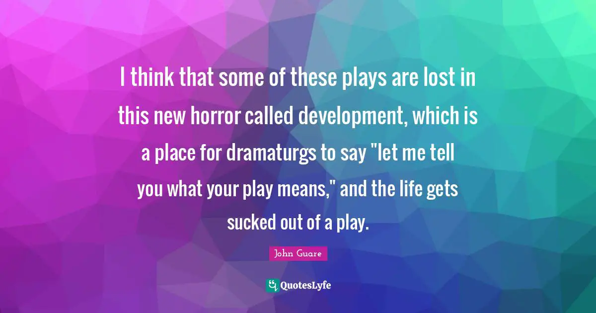 I think that some of these plays are lost in this new horror called development, which is a place for dramaturgs to say "let me tell you what your play means," and the life gets sucked out of a play.