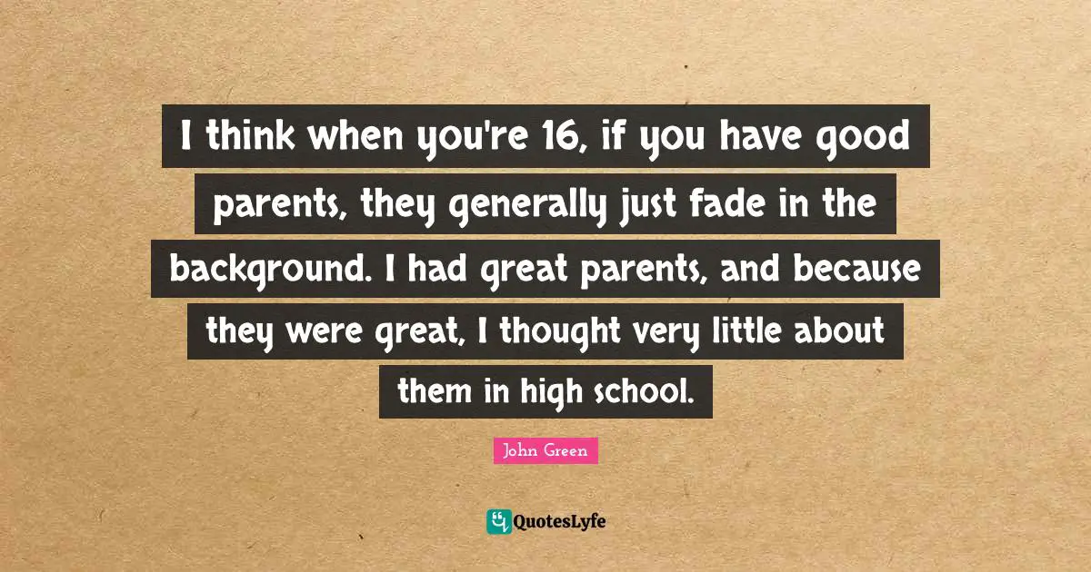 I think when you're 16, if you have good parents, they generally just fade in the background. I had great parents, and because they were great, I thought very little about them in high school.