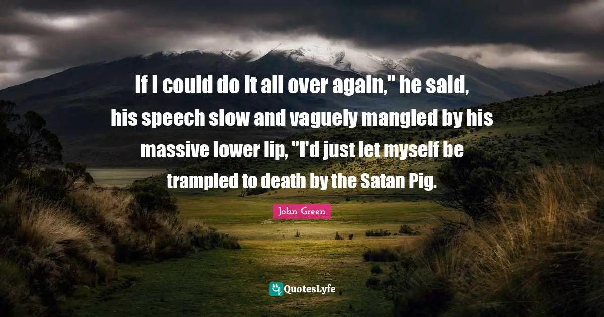 If I could do it all over again," he said, his speech slow and vaguely mangled by his massive lower lip, "I'd just let myself be trampled to death by the Satan Pig.
