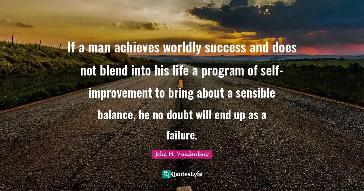 If a man achieves worldly success and does not blend into his life a program of self-improvement to bring about a sensible balance, he no doubt will end up as a failure.
