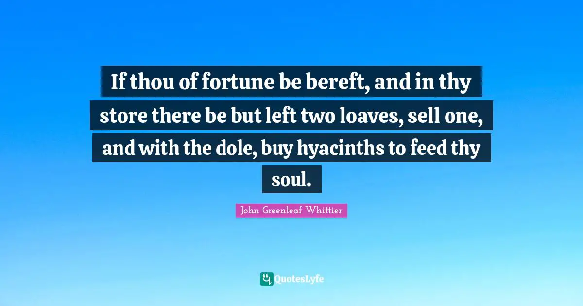 If thou of fortune be bereft, and in thy store there be but left two loaves, sell one, and with the dole, buy hyacinths to feed thy soul.