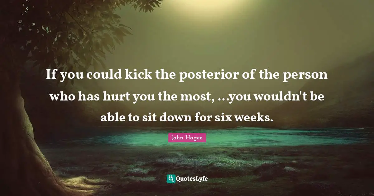Six Quotes: "If you could kick the posterior of the person who has hurt you the most, ...you wouldn't be able to sit down for six weeks."
