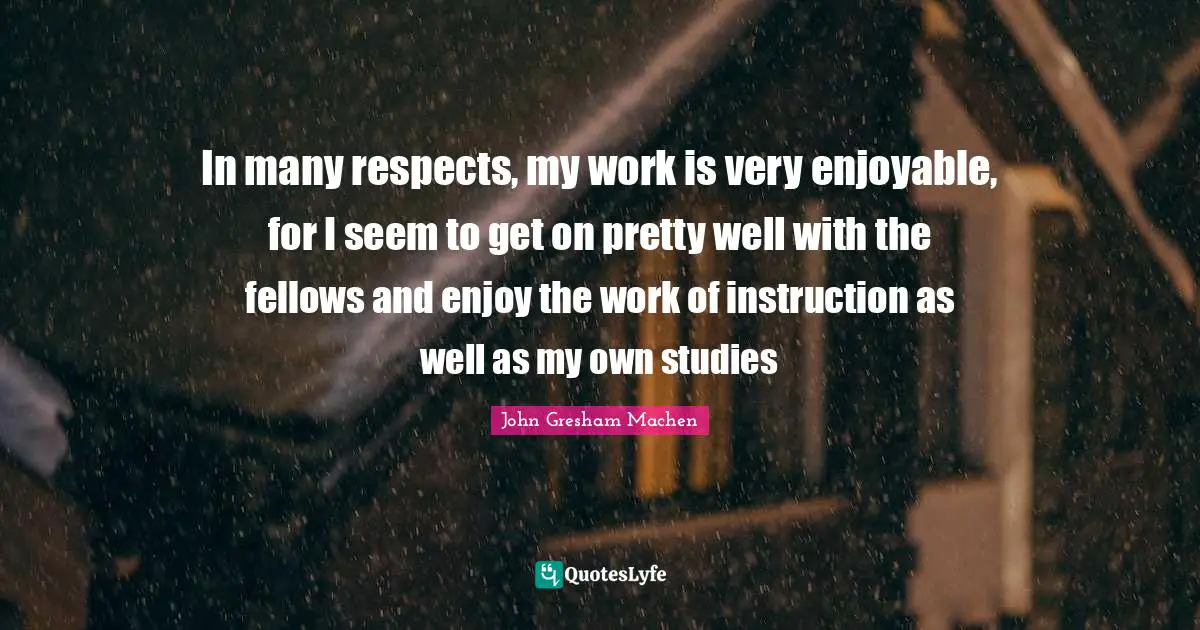 John Gresham Machen Quotes: "In many respects, my work is very enjoyable, for I seem to get on pretty well with the fellows and enjoy the work of instruction as well as my own studies"