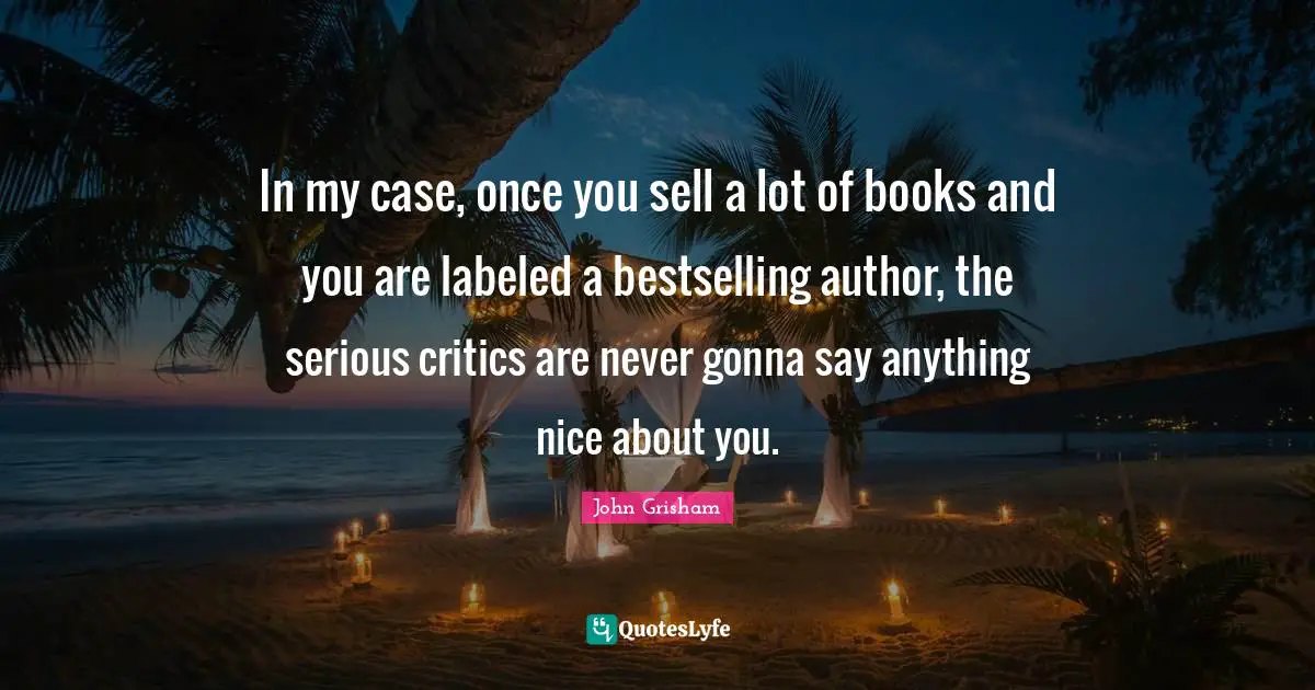 John Grisham Quotes: "In my case, once you sell a lot of books and you are labeled a bestselling author, the serious critics are never gonna say anything nice about you."