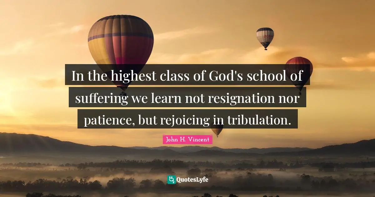 In the highest class of God's school of suffering we learn not resignation nor patience, but rejoicing in tribulation.