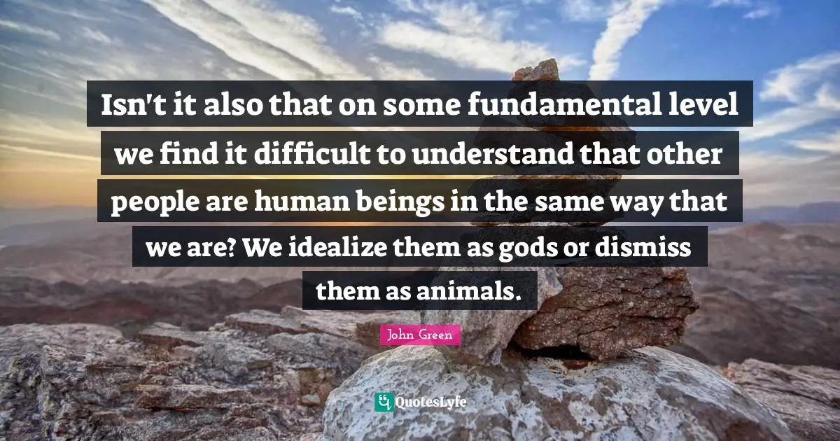 Isn't it also that on some fundamental level we find it difficult to understand that other people are human beings in the same way that we are? We idealize them as gods or dismiss them as animals.