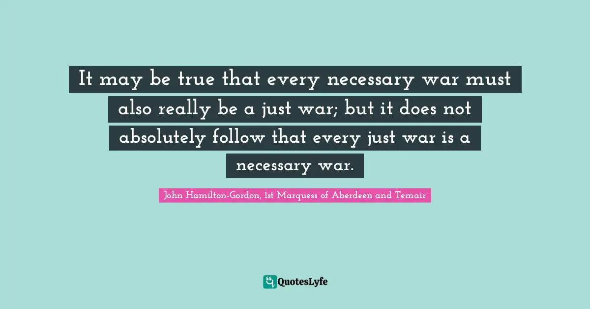 John Hamilton-Gordon, 1st Marquess Of Aberdeen And Temair Quotes: "It may be true that every necessary war must also really be a just war; but it does not absolutely follow that every just war is a necessary war."