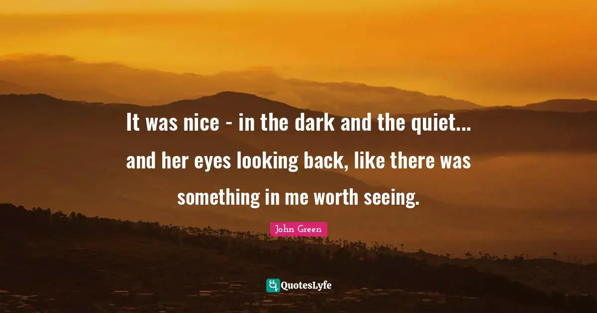 It was nice - in the dark and the quiet... and her eyes looking back, like there was something in me worth seeing.