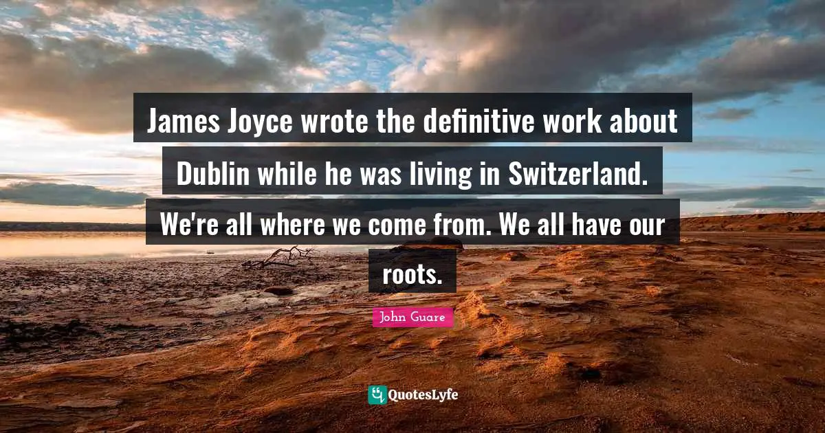James Joyce wrote the definitive work about Dublin while he was living in Switzerland. We're all where we come from. We all have our roots.
