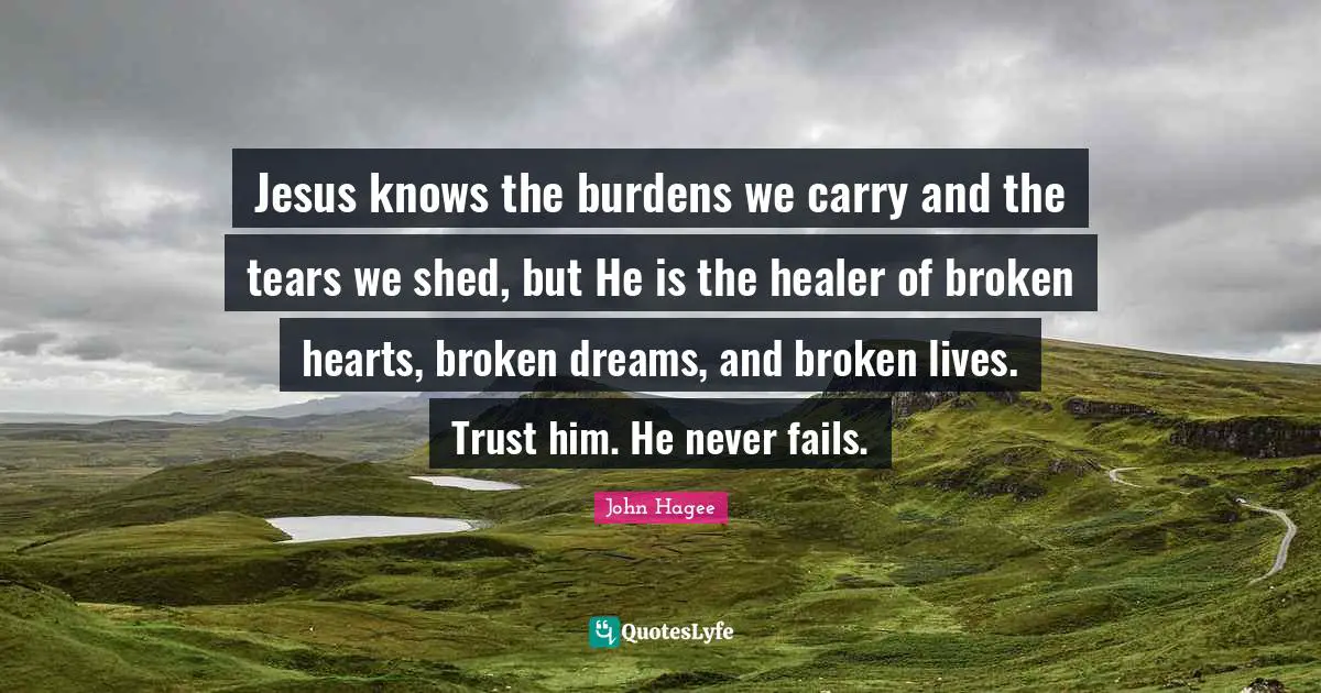 Trust Quotes: "Jesus knows the burdens we carry and the tears we shed, but He is the healer of broken hearts, broken dreams, and broken lives. Trust him. He never fails."