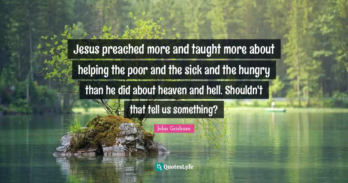 John Grisham Quotes: "Jesus preached more and taught more about helping the poor and the sick and the hungry than he did about heaven and hell. Shouldn't that tell us something?"