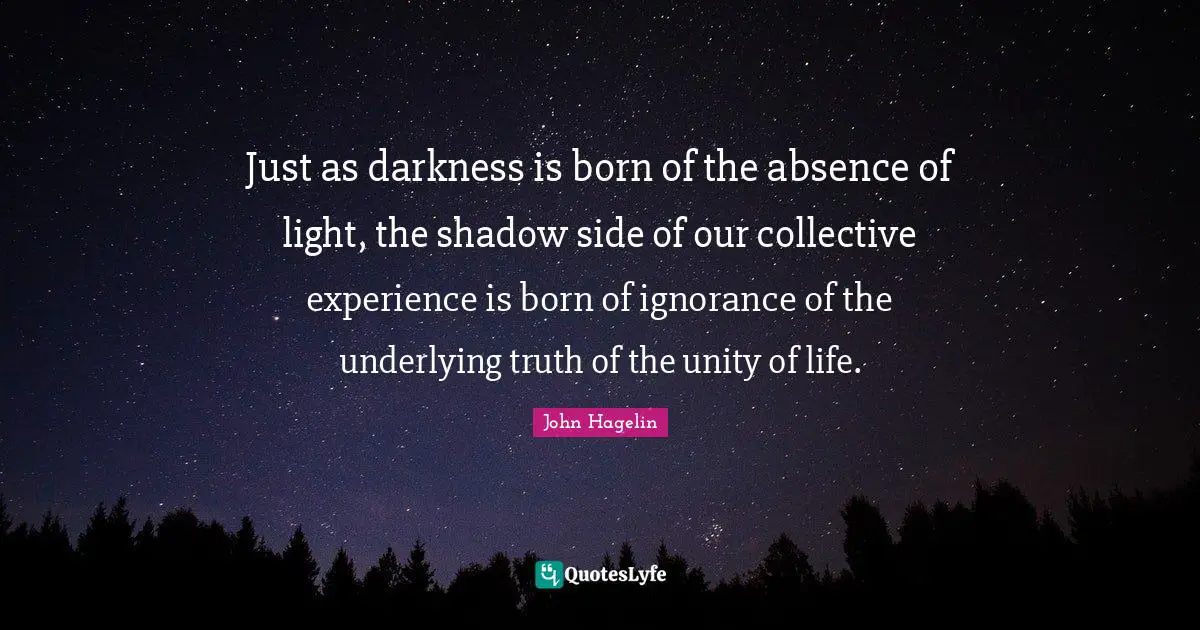 Just as darkness is born of the absence of light, the shadow side of our collective experience is born of ignorance of the underlying truth of the unity of life.