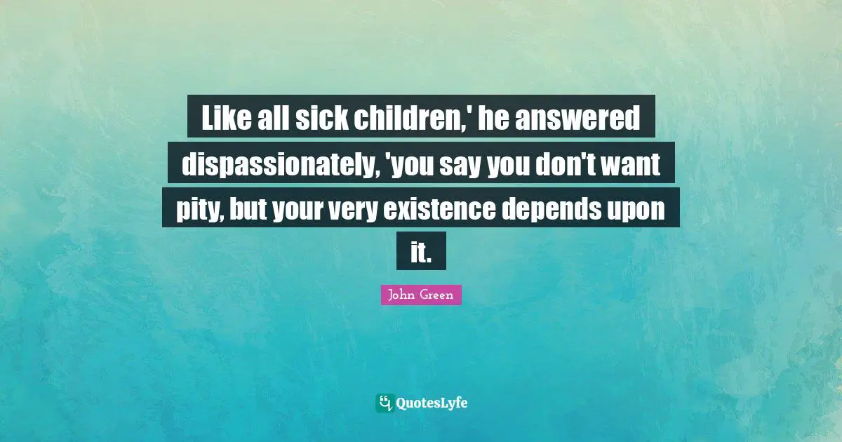 Like all sick children,' he answered dispassionately, 'you say you don't want pity, but your very existence depends upon it.