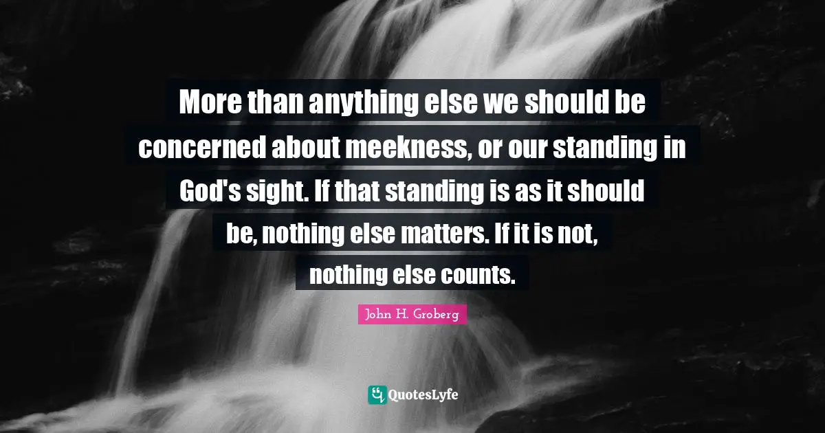 More than anything else we should be concerned about meekness, or our standing in God's sight. If that standing is as it should be, nothing else matters. If it is not, nothing else counts.