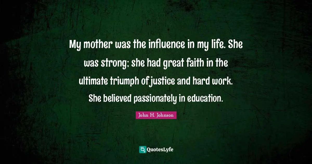 My mother was the influence in my life. She was strong; she had great faith in the ultimate triumph of justice and hard work. She believed passionately in education.