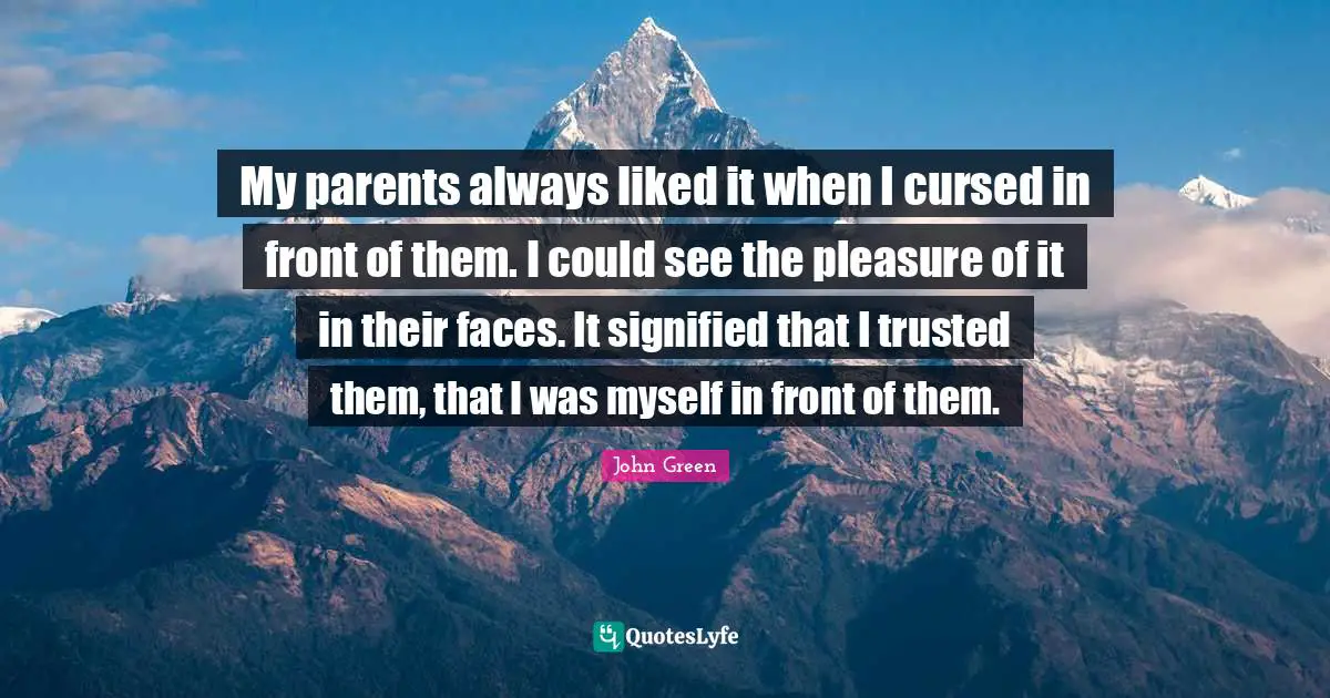 My parents always liked it when I cursed in front of them. I could see the pleasure of it in their faces. It signified that I trusted them, that I was myself in front of them.