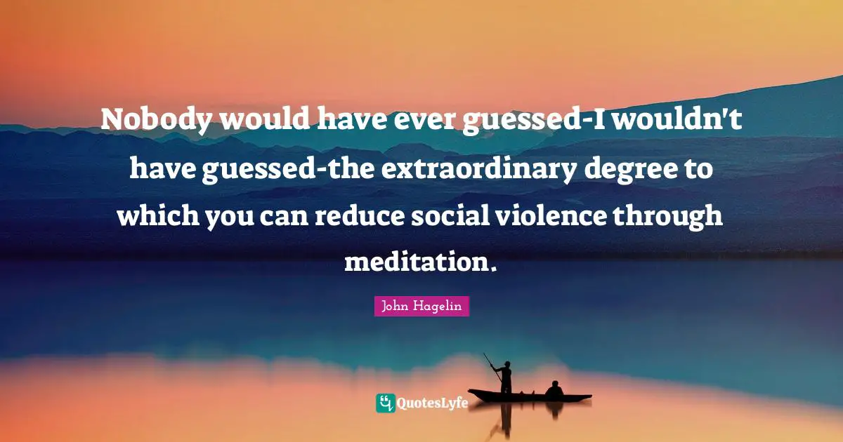 Nobody would have ever guessed-I wouldn't have guessed-the extraordinary degree to which you can reduce social violence through meditation.
