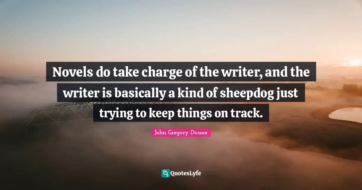 Novels do take charge of the writer, and the writer is basically a kind of sheepdog just trying to keep things on track.