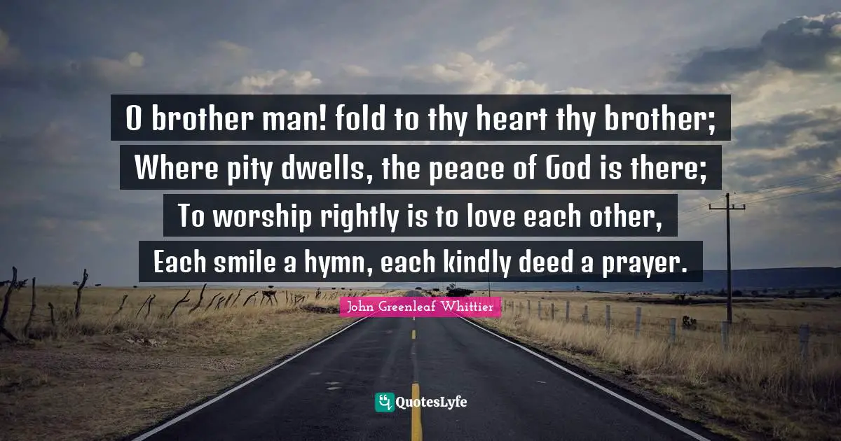 O brother man! fold to thy heart thy brother; Where pity dwells, the peace of God is there; To worship rightly is to love each other, Each smile a hymn, each kindly deed a prayer.