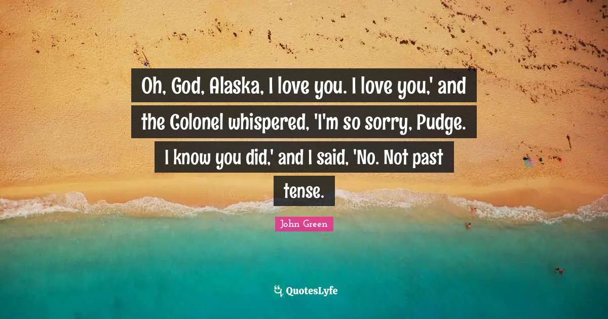 Pudge Quotes: "Oh, God, Alaska, I love you. I love you,' and the Colonel whispered, 'I'm so sorry, Pudge. I know you did,' and I said, 'No. Not past tense."