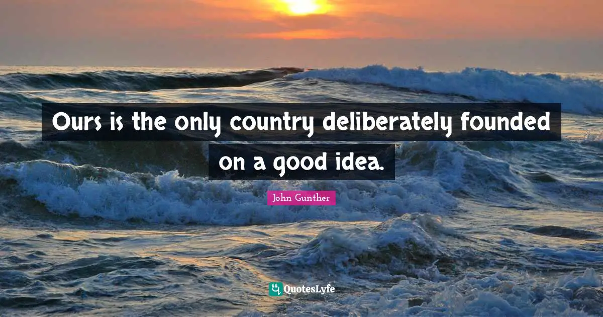 Ours is the only country deliberately founded on a good idea.